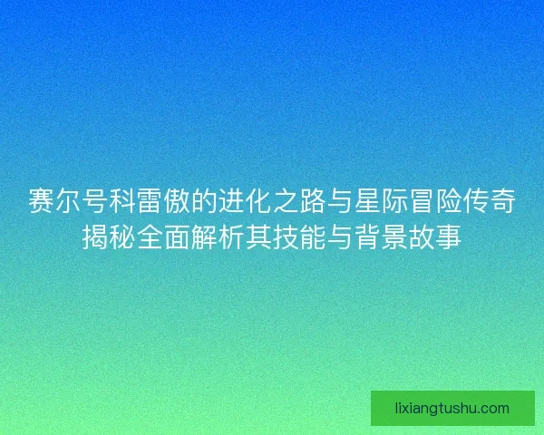 赛尔号科雷傲的进化之路与星际冒险传奇揭秘全面解析其技能与背景故事