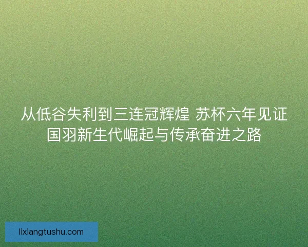 从低谷失利到三连冠辉煌 苏杯六年见证国羽新生代崛起与传承奋进之路