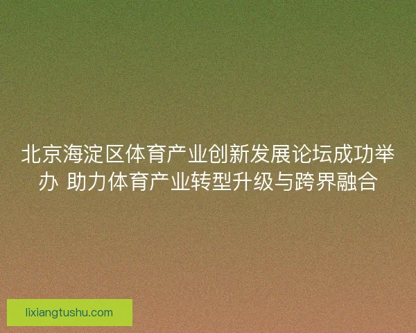 北京海淀区体育产业创新发展论坛成功举办 助力体育产业转型升级与跨界融合